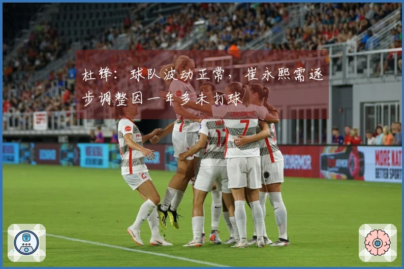 杜锋：球队波动正常，崔永熙需逐步调整因一年多未打球