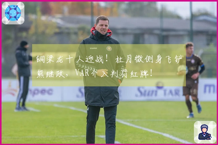 铜梁龙十人迎战！杜月徵侧身飞铲熊继政，VAR介入判罚红牌！