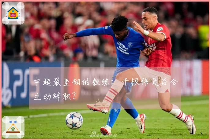 中超最坚韧的教练：于根伟是否会主动辞职？