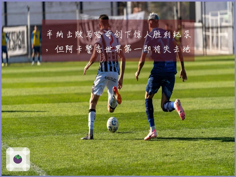 辛纳击败马哈奇创下惊人胜利纪录，但阿卡警告世界第一即将失去地位