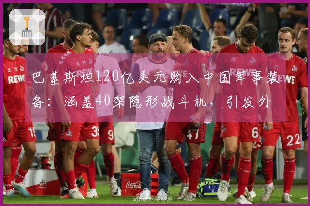 巴基斯坦120亿美元购入中国军事装备：涵盖40架隐形战斗机，引发外界广泛热议