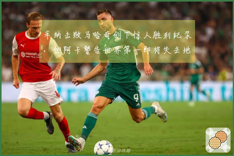 辛纳击败马哈奇创下惊人胜利纪录，但阿卡警告世界第一即将失去地位