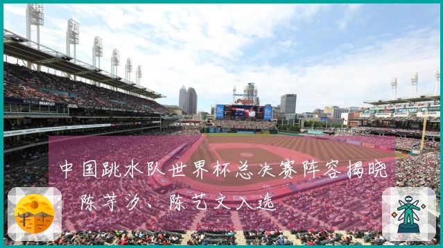 中国跳水队世界杯总决赛阵容揭晓：陈芋汐、陈艺文入选